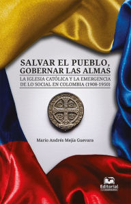 Title: Salvar el pueblo, gobernar las almas: La Iglesia católica y la emergencia de lo social en Colombia (1908-1950), Author: Mario Andrés Mejía Guevara