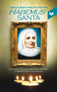 Title: Habemus santa: Vida, obra y milagros de Laura Montoya, la primera santa colombiana, Author: José Alberto Mojica Patiño