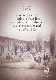 Title: La relación entre la Iglesia católica y el Estado colombiano en la asistencia social: c. 1870-1960, Author: Beatriz Castro Carvajal