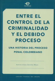 Title: Entre el control de la criminalidad y el debido proceso: Una historia del proceso penal colombiano, Author: Astrid Liliana Sánchez Mejía