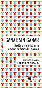 Title: Ganar sin ganar: Nación e identidad en la selección de fútbol de Colombia, Author: Andrés Dávila Ladrón de Guevara