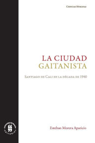 Title: La ciudad gaitanista: Santiago de Cali en la década de 1940, Author: Esteban Morera Aparicio