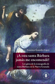 Title: ¡A esta santa Bárbara jamás me encomendé!: Los giros de la iconografía de santa Bárbara en la Nueva Granada, Author: Francisco González López