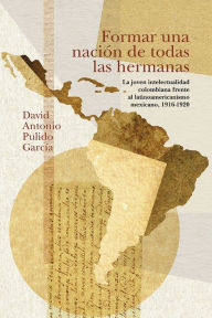 Title: Formar una nación de todas las hermanas: La joven intelectualidad colombiana frente al latinoamericanismo mexicano, 1916-1920, Author: David Antonio Pulido García