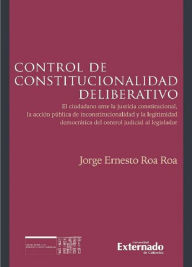 Title: Control de constitucionalidad deliberativo: El ciudadano ante la justicia constitucional, la acción pública de inconstitucionalidad y la legitimidad democrática del control judicial al legislador, Author: Jorge Ernesto Roa Roa