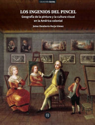 Title: Los ingenios del pincel: Geografía de la pintura y la cultura visual en la América colonial, Author: Jaime Humberto Borja Gómez