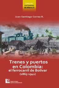 Title: Los Caminos de Hierro 3. Trenes y puertos en Colombia: el ferrocarril de Bolívar (1865 - 1941), Author: Juan Santiago Correa Restrepo