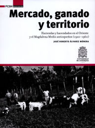 Title: Mercado, ganado y territorio:: Haciendas y hacendados en el Oriente y el Magdalena Medio antioqueños (1920-1960), Author: José Roberto Álvarez Múnera