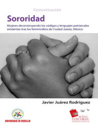 Title: Sororidad: Mujeres deconstruyendo los códigos y lenguas patriarcales existentes tras los feminicidios de Ciudad Juárez, México, Author: Javier Juárez Rodríguez