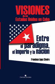 Title: Visiones de los Estados Unidos en Cuba: Entre el paradigma, el imperio y la nación, Author: Francisca López Civeira