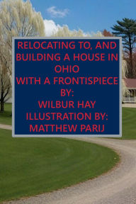Title: RELOCATING TO, AND BUILDING A HOUSE IN OHIO: With A Frontispiece, Author: Wilbur Hay