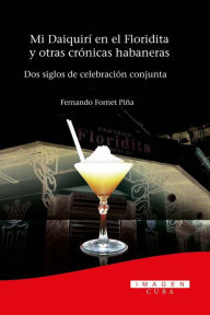 Title: Mi Daiquirí en el Floridita y otras crónicas habaneras. Dos siglos de celebración conjunta, Author: Alejandro Fornet Piña