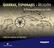 Title: Guerras, Espionajes y Religión: El Protestantismo en Cuba, Author: Godofredo Alejandro de Vega Reyes