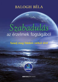 Title: Szabadulás az érzelmek fogságából: Tanulj meg félelem nélkül élni!, Author: Balogh Béla