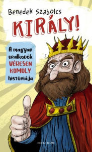 Title: Király! - A magyar uralkodók véresen komoly históriája, Author: Benedek Szabolcs