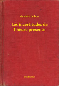 Title: Les incertitudes de l'heure présente, Author: Gustave Le bon