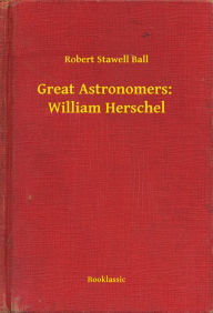 Title: Great Astronomers: William Herschel, Author: Robert Stawell Ball