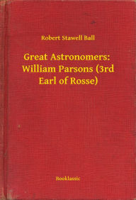 Title: Great Astronomers: William Parsons (3rd Earl of Rosse), Author: Robert Stawell Ball