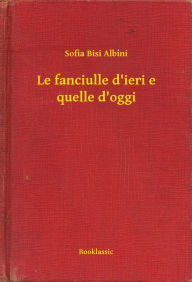 Title: Le fanciulle d'ieri e quelle d'oggi, Author: Sofia Bisi Albini