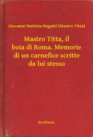 Title: Mastro Titta, il boia di Roma. Memorie di un carnefice scritte da lui stesso, Author: Giovanni Battista Bugatti (Mastro Titta)