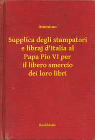 Title: Supplica degli stampatori e libraj d'Italia al Papa Pio VI per il libero smercio dei loro libri, Author: Anonimo