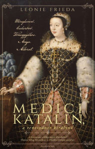 Title: Medici Katalin, a reneszánsz királyno: Méregkevero. Cselszövo. Tömeggyilkos. Anya. Áldozat., Author: Leonie Frieda