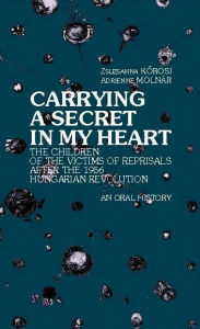 Title: Carrying a Secret in My Heart: Children of Political Victims of the Revolution in Post-1956 Hungary: An Oral History, Author: Zsuzsanna Korosi