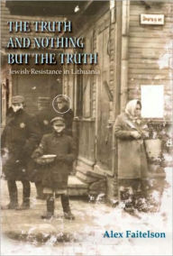 Title: The Truth and Nothing but the Truth: Jewish Resistance in Lithuania (1941-1944), Author: Alex Faitelson