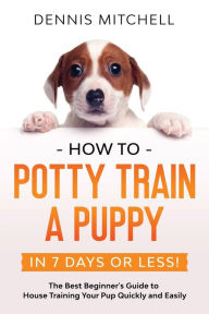 Title: How to Potty Train a Puppy... in 7 Days or Less!: The Best Beginner's Guide to House Training Your Pup Quickly and Easily, Author: Dennis Mitchell