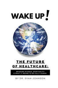 Title: Wake Up! The Future of Healthcare: Bridging Science, Spirituality & What It Means to Be Fully Human, Author: Dr. Evan Johnson