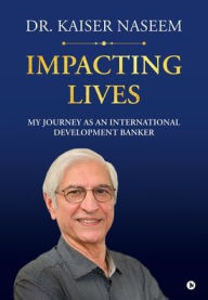 Title: Impacting Lives: My Journey as an International Development Banker: My Journey as an International Development Banker, Author: Kaiser H Naseem