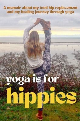 Yoga is for Hippies: A Memoir about my Total Hip Replacement and Healing Journey through