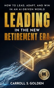 Title: Leading in the New Retirement ERA: How to Lead, Adapt, And Win in an AI-Driven World, Author: Carroll S. Golden