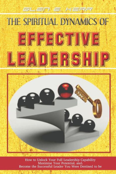 The Spiritual Dynamics of Effective Leadership: How to Unlock Your Full Leadership Capabilities, Achieve Maximum Effectiveness and Become the Successful Leader God Predestined You to be.