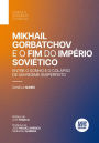 Mikhail Gorbatchov e o Fim do Império Soviético. Entre o Sonho e o Colapso de um Regime (Im)Perfeito
