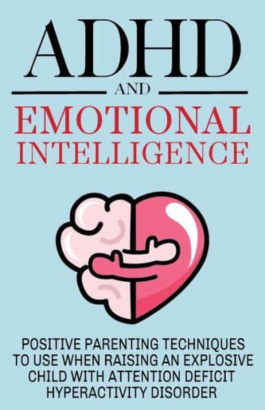ADHD and Emotional Intelligence Positive Parenting Techniques to Use When Raising an Explosive Child with Attention Deficit Hyperactivity Disorder