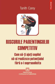 Title: Riscurile parentingului competitiv: cum să-ţi ajuţi copilul să-şi realizeze potenţialul fără a-l suprasolicita, Author: Tanith Carey