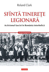 Title: Sfînta tinerete legionara: activismul fascist în România interbelica, Author: Roland Clark