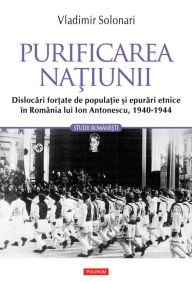 Title: Purificarea natiunii: dislocari fortate de populatie si epurari etnice în România lui Ion Antonescu: 1940-1944, Author: Vladimir Solonari