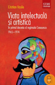 Title: Viata intelectuala si artistica in primul deceniu al regimului Ceausescu. 1965-1975, Author: Vasile Cristian