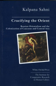 Title: Crucifying the Orient: Russian Orientalism and the Colonization of Caucasus and Central Asia, Author: Kalpana Sahni