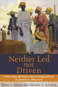 Title: Neither Led nor Driven: Contesting British Cultural Imperialism in Jamaica, 1865-1920, Author: Brian L. Moore