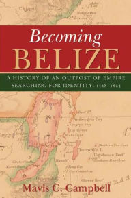 Title: Becoming Belize: A History of an Outpost of Empire Searching for Identity, 1528-1823, Author: Mavis C. Campbell