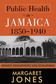 Title: Public Health in Jamaica, 1850-1940: Neglect, Philanthropy and Development, Author: Margaret Jones