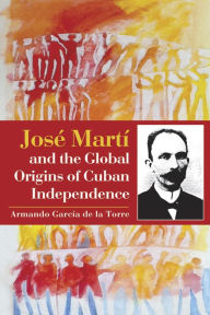 Title: José Martí and the Global Origins of Cuban Independence, Author: Armando Garcia de la Torre