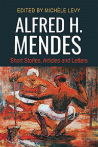 Title: Alfred H. Mendes: Short Stories, Articles and Letters, Author: Michèle Levy