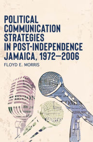 Title: Political Communication Strategies in Post-Independence Jamaica, 1972-2006, Author: Floyd E. Morris