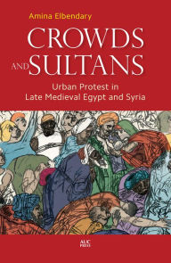 Title: Crowds and Sultans: Urban Protest in Late Medieval Egypt and Syria, Author: Amina Elbendary