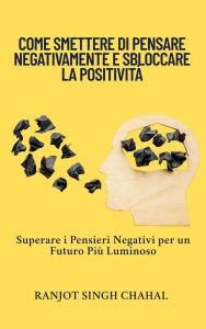 Title: Come Smettere di Pensare Negativamente e Sbloccare la Positività: Superare i Pensieri Negativi per un Futuro Più Luminoso, Author: Ranjot Singh Chahal