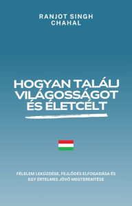 Title: Hogyan találj világosságot és életcélt: Félelem leküzdése, fejlodés elfogadása és egy értelmes jövo megteremtése, Author: Ranjot Singh Chahal